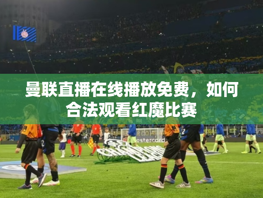 曼联直播在线播放免费，如何合法观看红魔比赛