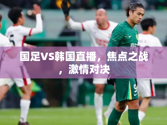 国足VS韩国直播，焦点之战，激情对决