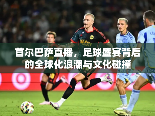 首尔巴萨直播，足球盛宴背后的全球化浪潮与文化碰撞