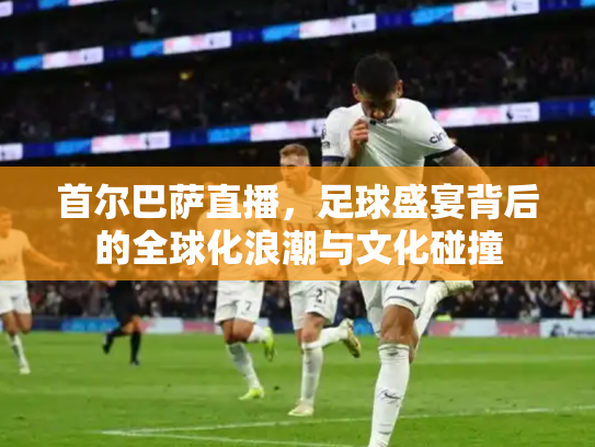 首尔巴萨直播，足球盛宴背后的全球化浪潮与文化碰撞