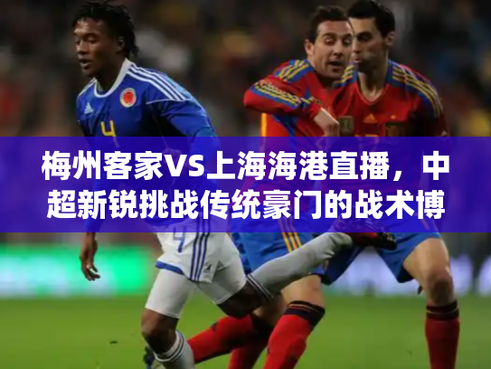 梅州客家VS上海海港直播，中超新锐挑战传统豪门的战术博弈与激情碰撞