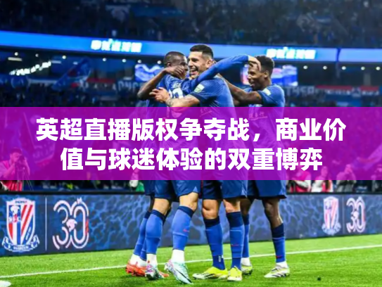 英超直播版权争夺战，商业价值与球迷体验的双重博弈