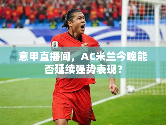 意甲直播间，AC米兰今晚能否延续强势表现？