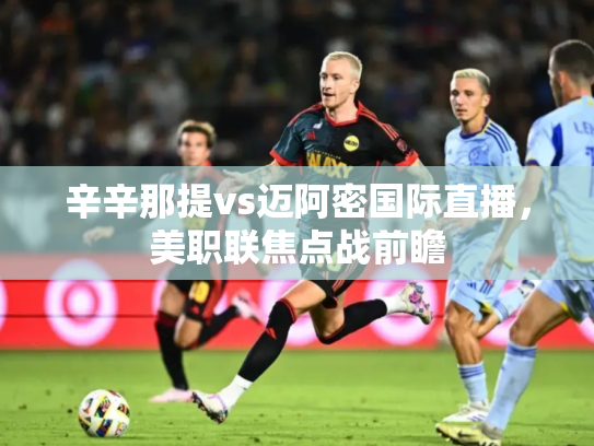 辛辛那提vs迈阿密国际直播，美职联焦点战前瞻