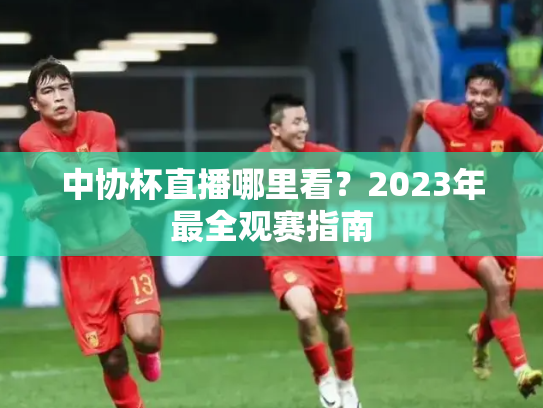 中协杯直播哪里看？2023年最全观赛指南