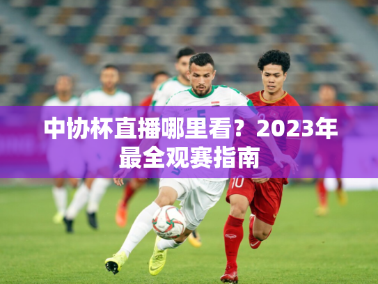 中协杯直播哪里看？2023年最全观赛指南