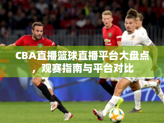 CBA直播篮球直播平台大盘点，观赛指南与平台对比