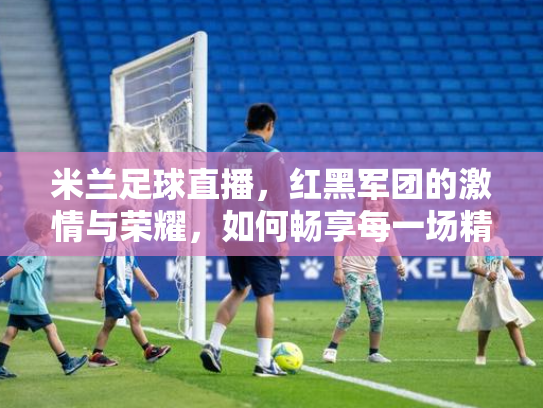 米兰足球直播，红黑军团的激情与荣耀，如何畅享每一场精彩对决