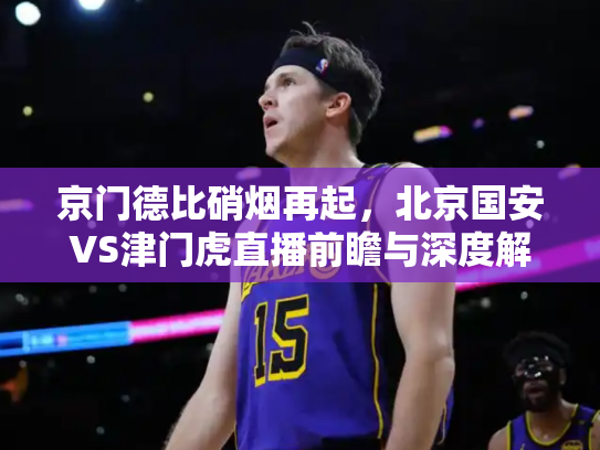 京门德比硝烟再起，北京国安VS津门虎直播前瞻与深度解析