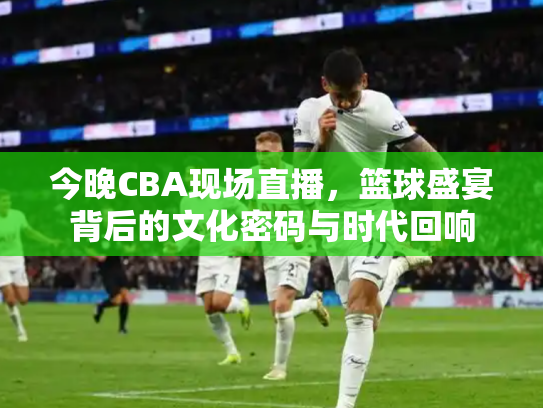 今晚CBA现场直播，篮球盛宴背后的文化密码与时代回响