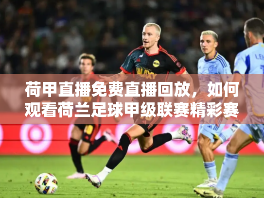 荷甲直播免费直播回放，如何观看荷兰足球甲级联赛精彩赛事