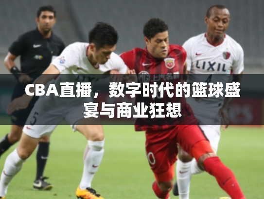 CBA直播，数字时代的篮球盛宴与商业狂想