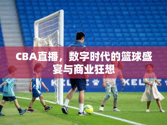 CBA直播，数字时代的篮球盛宴与商业狂想