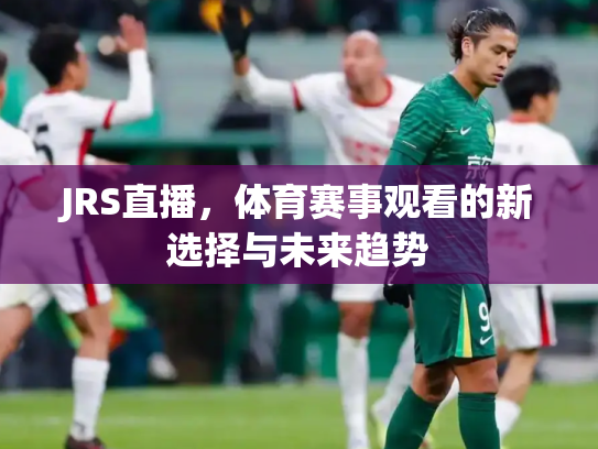 JRS直播，体育赛事观看的新选择与未来趋势