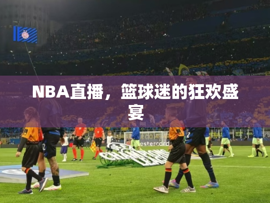 NBA直播，篮球迷的狂欢盛宴