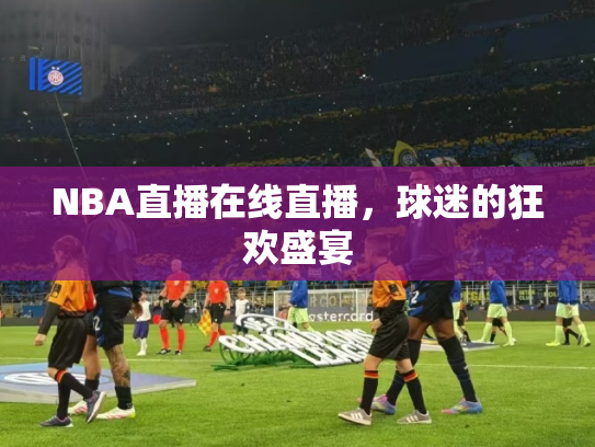 NBA直播在线直播，球迷的狂欢盛宴