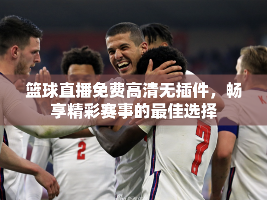 篮球直播免费高清无插件，畅享精彩赛事的最佳选择