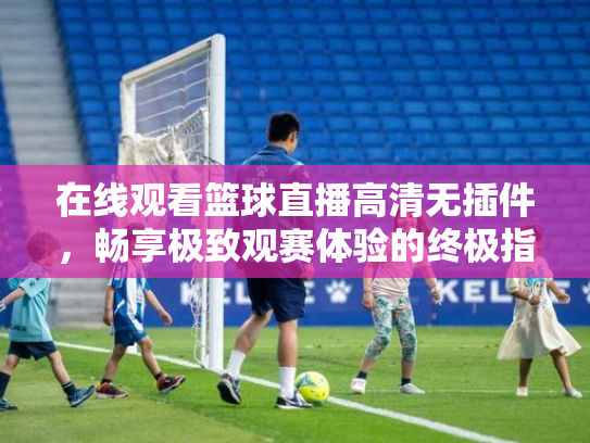 在线观看篮球直播高清无插件，畅享极致观赛体验的终极指南