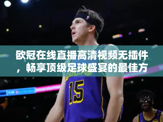 欧冠在线直播高清视频无插件，畅享顶级足球盛宴的最佳方式