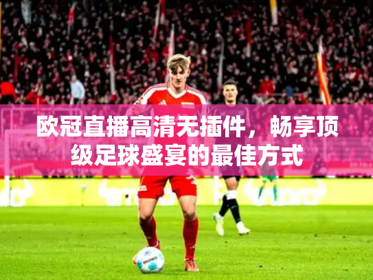 欧冠直播高清无插件，畅享顶级足球盛宴的最佳方式