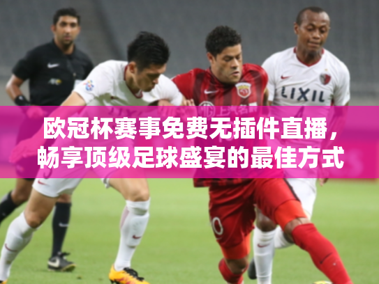 欧冠杯赛事免费无插件直播，畅享顶级足球盛宴的最佳方式