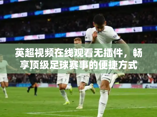 英超视频在线观看无插件，畅享顶级足球赛事的便捷方式