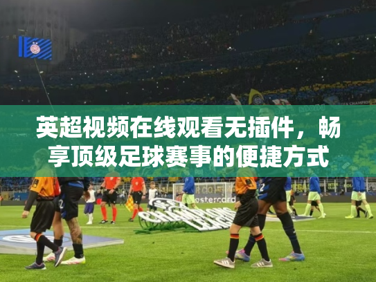 英超视频在线观看无插件，畅享顶级足球赛事的便捷方式