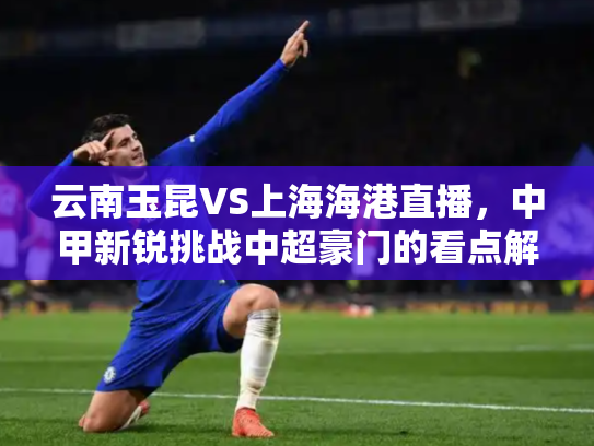 云南玉昆VS上海海港直播，中甲新锐挑战中超豪门的看点解析