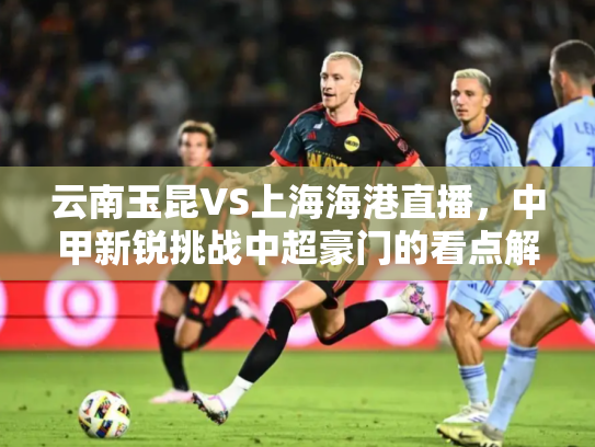 云南玉昆VS上海海港直播，中甲新锐挑战中超豪门的看点解析