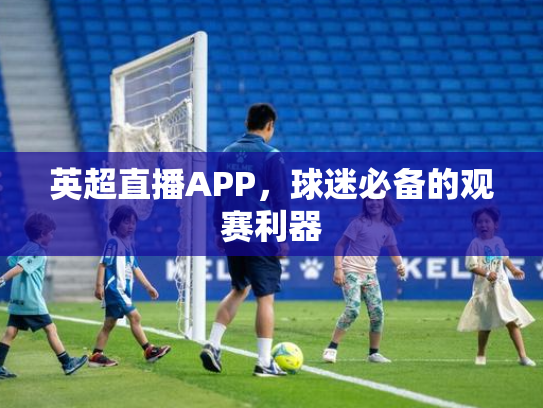 英超直播APP，球迷必备的观赛利器