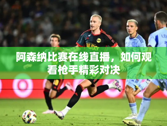阿森纳比赛在线直播，如何观看枪手精彩对决