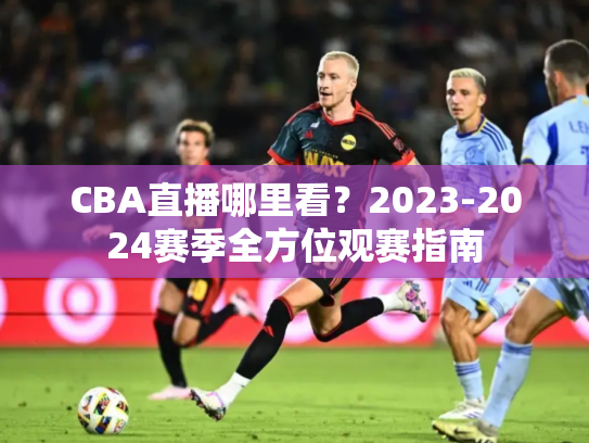 CBA直播哪里看？2023-2024赛季全方位观赛指南