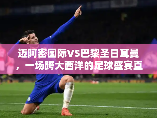 迈阿密国际VS巴黎圣日耳曼，一场跨大西洋的足球盛宴直播前瞻