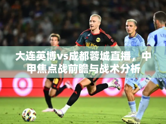 大连英博vs成都蓉城直播，中甲焦点战前瞻与战术分析
