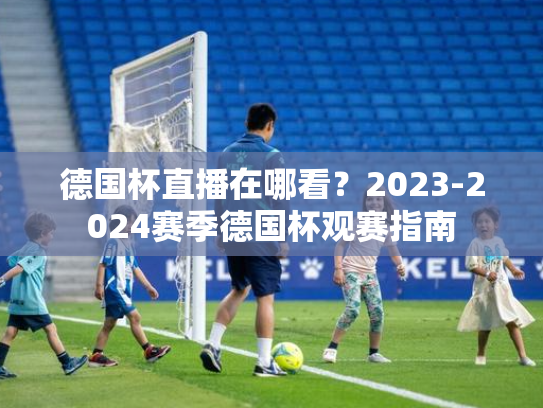 德国杯直播在哪看？2023-2024赛季德国杯观赛指南