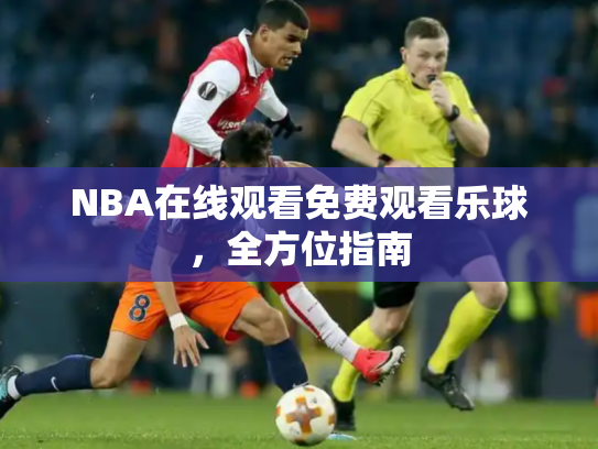 NBA在线观看免费观看乐球，全方位指南