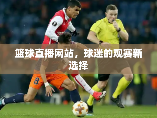 篮球直播网站，球迷的观赛新选择