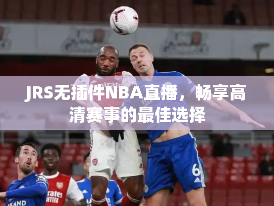 JRS无插件NBA直播，畅享高清赛事的最佳选择