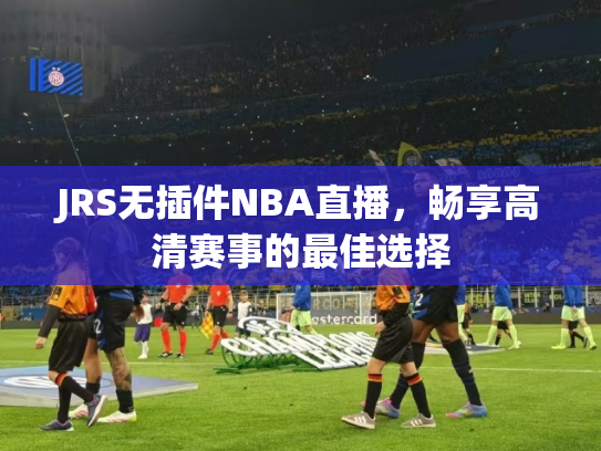 JRS无插件NBA直播，畅享高清赛事的最佳选择