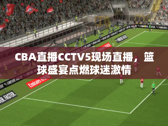 CBA直播CCTV5现场直播，篮球盛宴点燃球迷激情