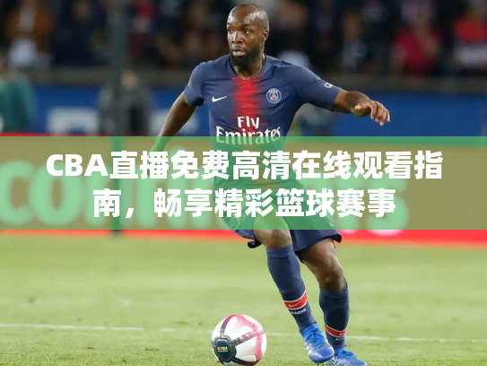 CBA直播免费高清在线观看指南，畅享精彩篮球赛事