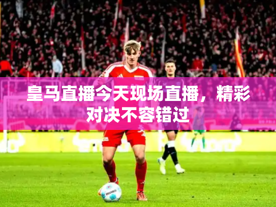 皇马直播今天现场直播，精彩对决不容错过