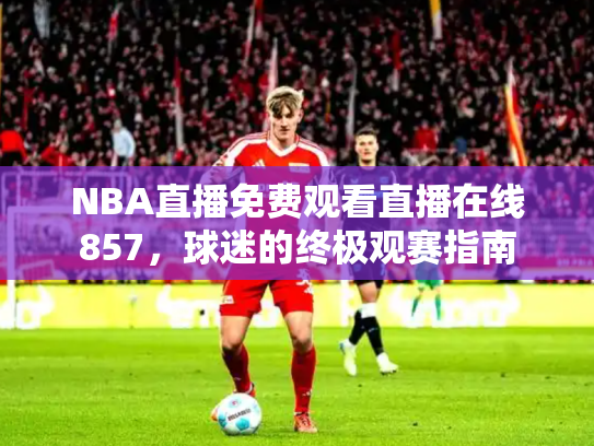 NBA直播免费观看直播在线857，球迷的终极观赛指南