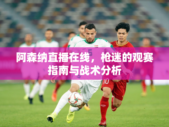 阿森纳直播在线，枪迷的观赛指南与战术分析