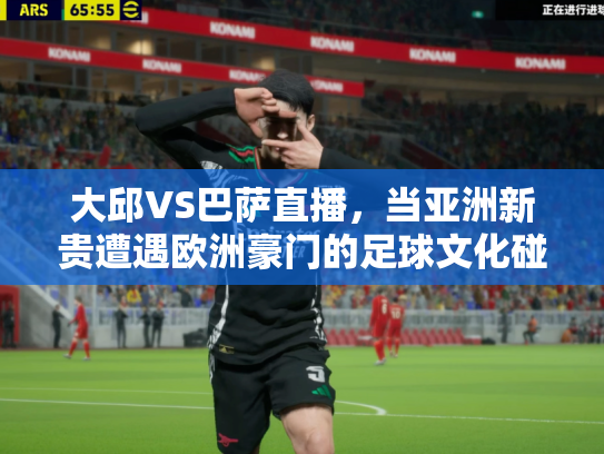 大邱VS巴萨直播，当亚洲新贵遭遇欧洲豪门的足球文化碰撞