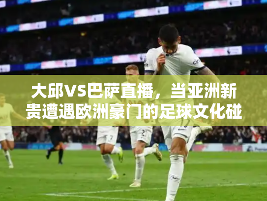 大邱VS巴萨直播，当亚洲新贵遭遇欧洲豪门的足球文化碰撞