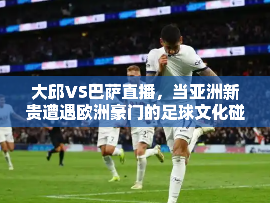 大邱VS巴萨直播，当亚洲新贵遭遇欧洲豪门的足球文化碰撞