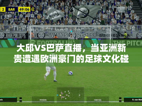 大邱VS巴萨直播，当亚洲新贵遭遇欧洲豪门的足球文化碰撞