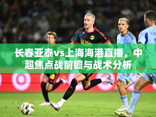 长春亚泰vs上海海港直播，中超焦点战前瞻与战术分析
