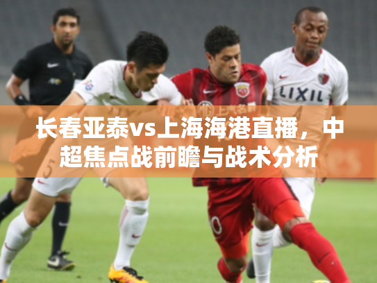 长春亚泰vs上海海港直播，中超焦点战前瞻与战术分析